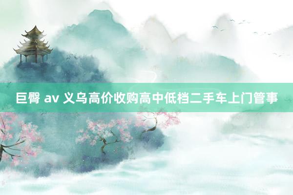 巨臀 av 义乌高价收购高中低档二手车上门管事