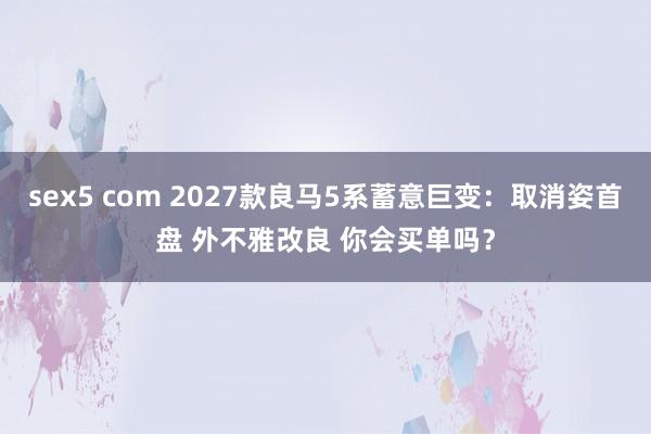 sex5 com 2027款良马5系蓄意巨变：取消姿首盘 外不雅改良 你会买单吗？