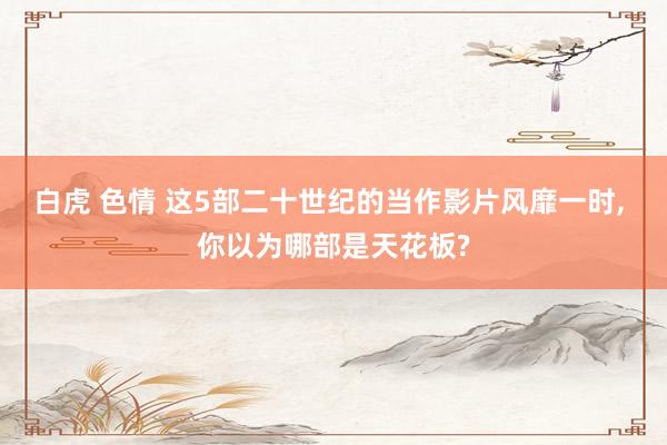 白虎 色情 这5部二十世纪的当作影片风靡一时， 你以为哪部是天花板?