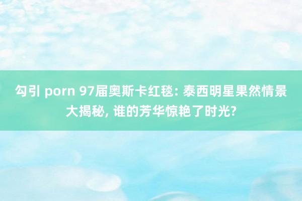 勾引 porn 97届奥斯卡红毯: 泰西明星果然情景大揭秘， 谁的芳华惊艳了时光?