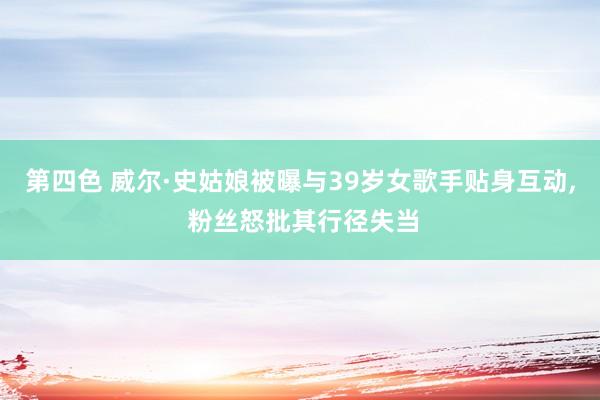 第四色 威尔·史姑娘被曝与39岁女歌手贴身互动， 粉丝怒批其行径失当
