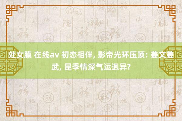处女膜 在线av 初恋相伴， 影帝光环压顶: 姜文姜武， 昆季情深气运迥异?