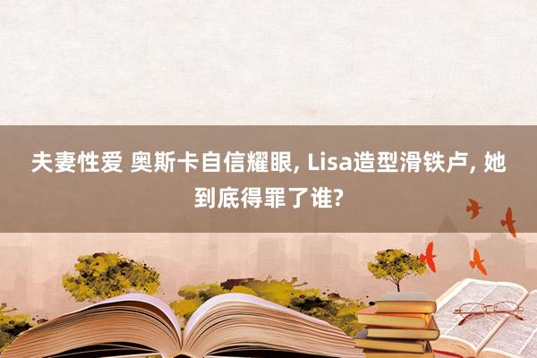 夫妻性爱 奥斯卡自信耀眼， Lisa造型滑铁卢， 她到底得罪了谁?