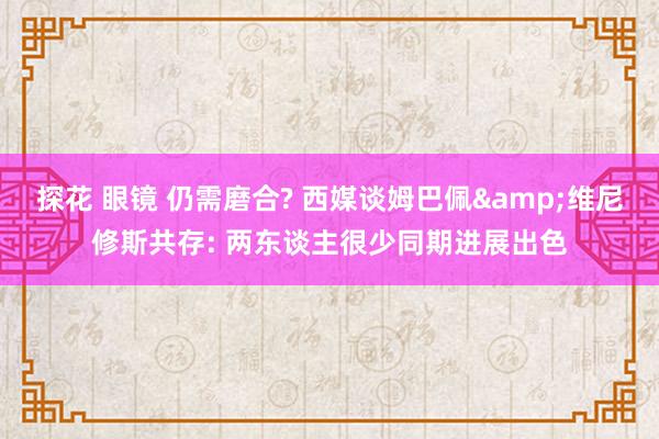 探花 眼镜 仍需磨合? 西媒谈姆巴佩&维尼修斯共存: 两东谈主很少同期进展出色