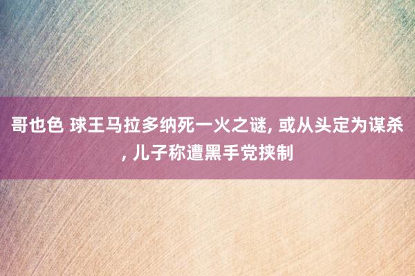 哥也色 球王马拉多纳死一火之谜， 或从头定为谋杀， 儿子称遭黑手党挟制