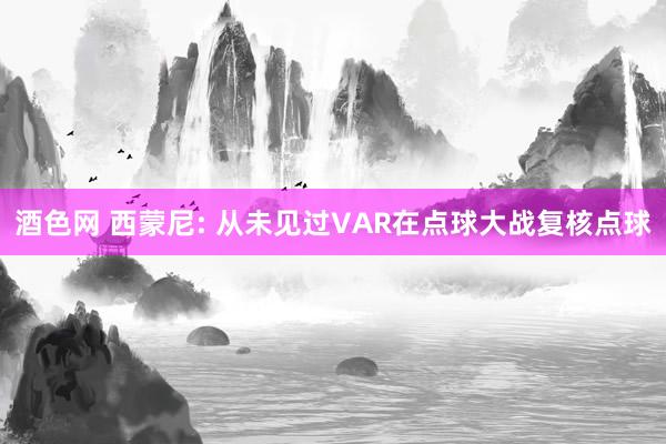酒色网 西蒙尼: 从未见过VAR在点球大战复核点球