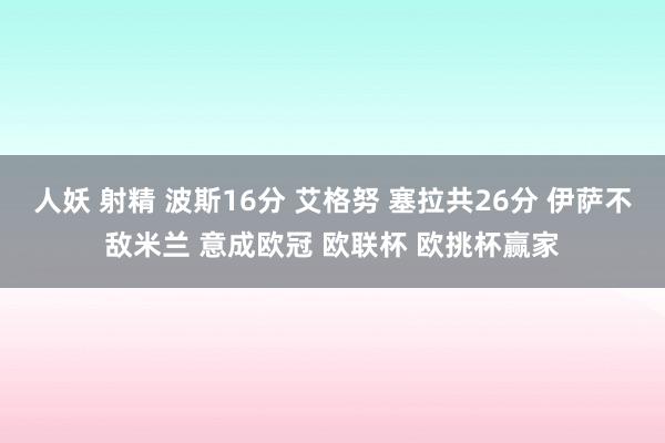 人妖 射精 波斯16分 艾格努 塞拉共26分 伊萨不敌米兰 意成欧冠 欧联杯 欧挑杯赢家