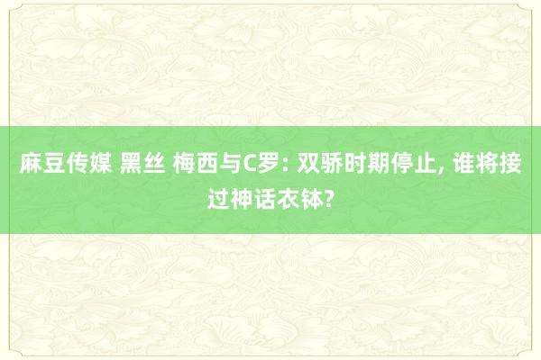 麻豆传媒 黑丝 梅西与C罗: 双骄时期停止， 谁将接过神话衣钵?