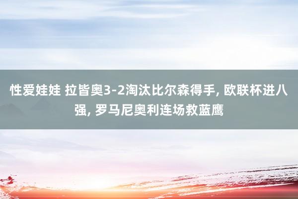 性爱娃娃 拉皆奥3-2淘汰比尔森得手， 欧联杯进八强， 罗马尼奥利连场救蓝鹰