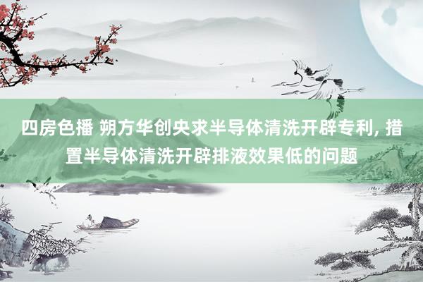 四房色播 朔方华创央求半导体清洗开辟专利， 措置半导体清洗开辟排液效果低的问题