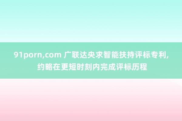 91porn，com 广联达央求智能扶持评标专利， 约略在更短时刻内完成评标历程