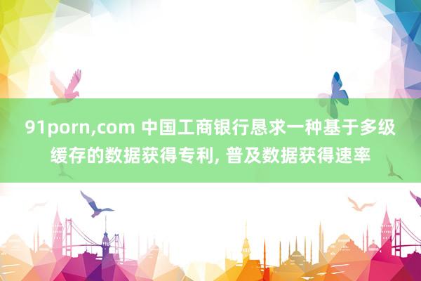91porn，com 中国工商银行恳求一种基于多级缓存的数据获得专利， 普及数据获得速率