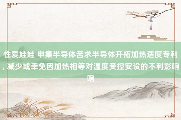 性爱娃娃 申集半导体苦求半导体开拓加热适度专利， 减少或幸免因加热相等对温度受控安设的不利影响