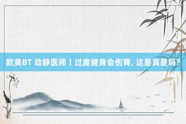 欧美BT 动静医师丨过度健身会伤肾， 这是真是吗?