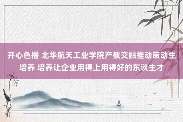 开心色播 北华航天工业学院产教交融推动策动生培养 培养让企业用得上用得好的东谈主才