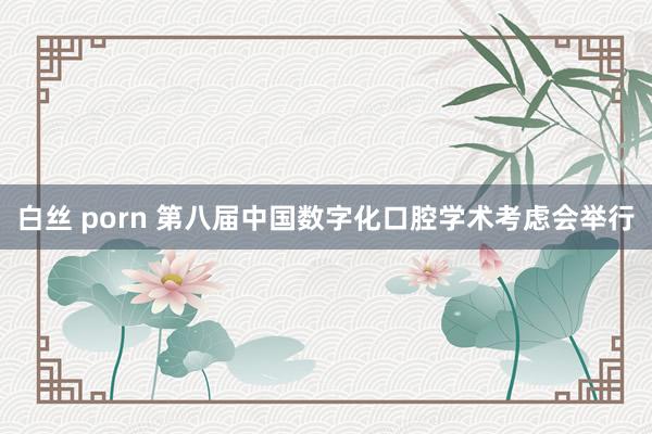 白丝 porn 第八届中国数字化口腔学术考虑会举行