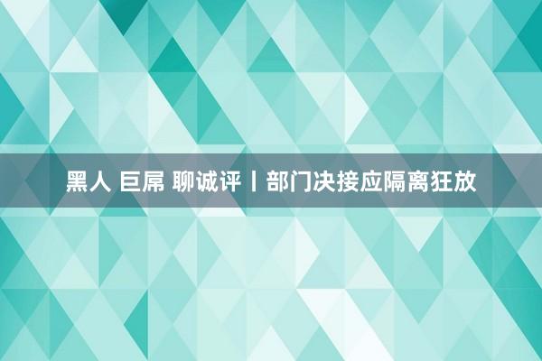 黑人 巨屌 聊诚评丨部门决接应隔离狂放