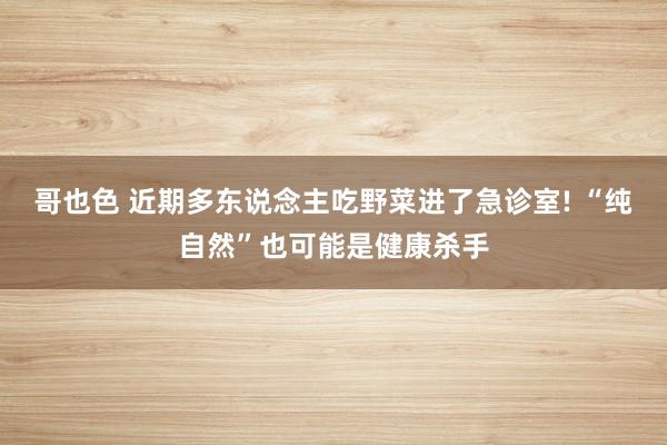 哥也色 近期多东说念主吃野菜进了急诊室! “纯自然”也可能是健康杀手