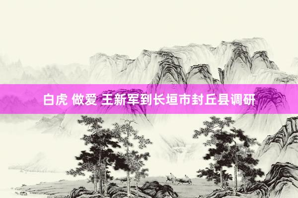 白虎 做爱 王新军到长垣市封丘县调研