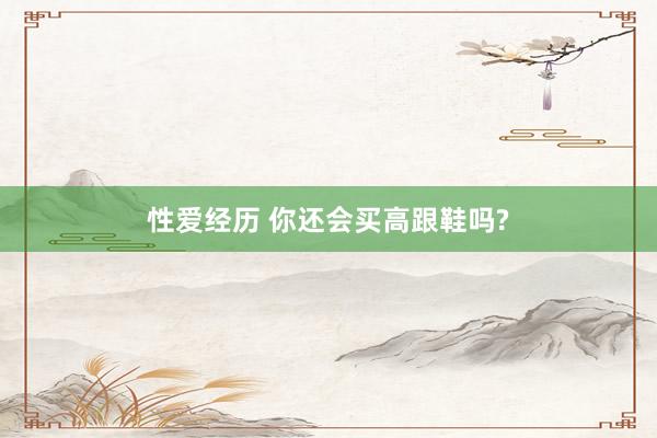 性爱经历 你还会买高跟鞋吗?