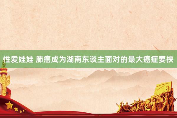 性爱娃娃 肺癌成为湖南东谈主面对的最大癌症要挟