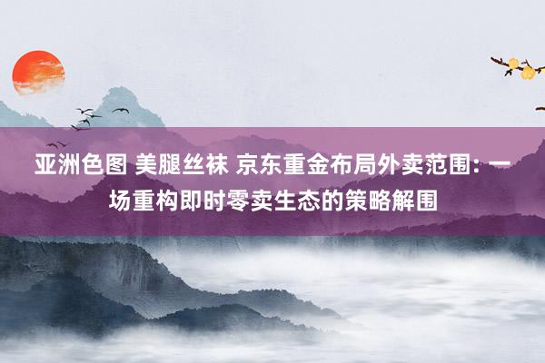 亚洲色图 美腿丝袜 京东重金布局外卖范围: 一场重构即时零卖生态的策略解围