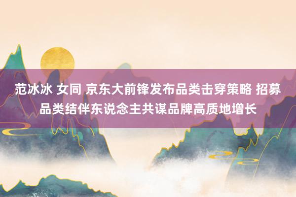 范冰冰 女同 京东大前锋发布品类击穿策略 招募品类结伴东说念主共谋品牌高质地增长
