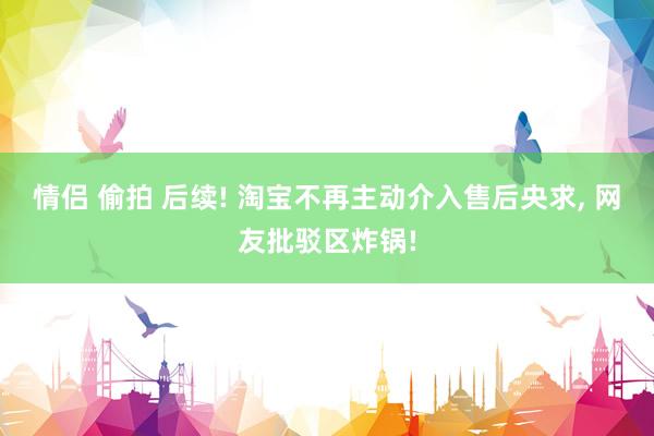 情侣 偷拍 后续! 淘宝不再主动介入售后央求， 网友批驳区炸锅!