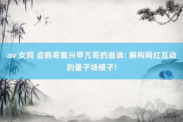 av 女同 卤鹅哥复兴甲亢哥的邀请: 解构网红互动的量子场模子!