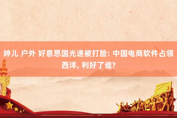 婷儿 户外 好意思国光速被打脸: 中国电商软件占领西洋， 利好了谁?