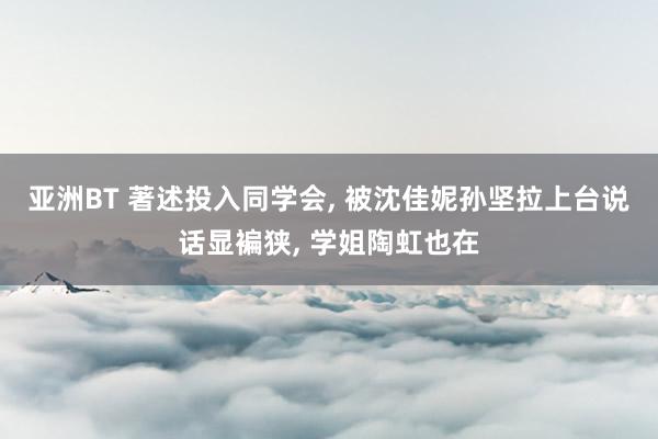 亚洲BT 著述投入同学会， 被沈佳妮孙坚拉上台说话显褊狭， 学姐陶虹也在