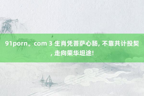 91porn。com 3 生肖凭菩萨心肠， 不靠共计投契， 走向荣华坦途!
