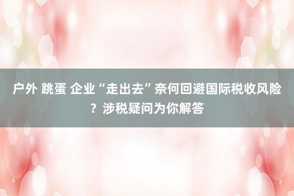 户外 跳蛋 企业“走出去”奈何回避国际税收风险？涉税疑问为你解答