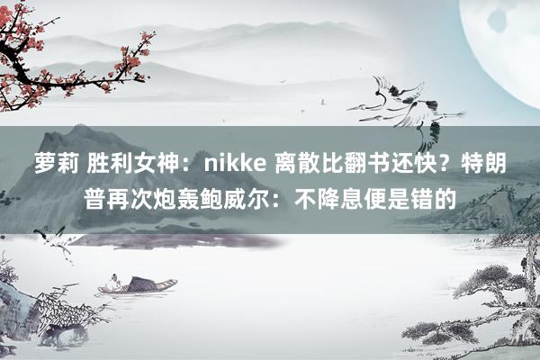 萝莉 胜利女神：nikke 离散比翻书还快？特朗普再次炮轰鲍威尔：不降息便是错的