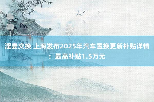 淫妻交换 上海发布2025年汽车置换更新补贴详情：最高补贴1.5万元