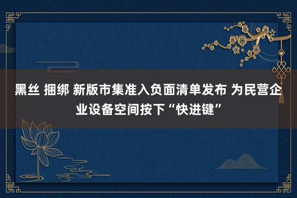 黑丝 捆绑 新版市集准入负面清单发布 为民营企业设备空间按下“快进键”
