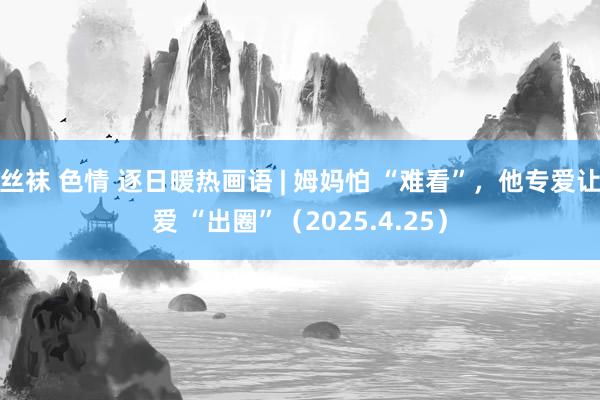 丝袜 色情 逐日暖热画语 | 姆妈怕 “难看”，他专爱让爱 “出圈”（2025.4.25）
