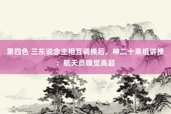 第四色 三东说念主相互调换后，神二十乘组讲授：航天员嗅觉高超