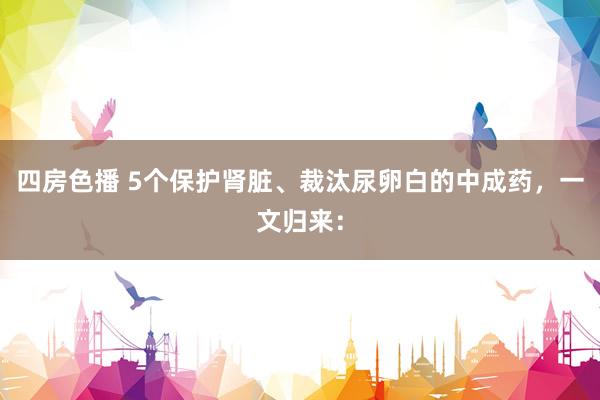 四房色播 5个保护肾脏、裁汰尿卵白的中成药，一文归来：