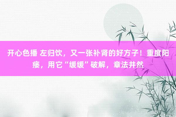 开心色播 左归饮，又一张补肾的好方子！重度阳痿，用它“缓缓”破解，章法井然