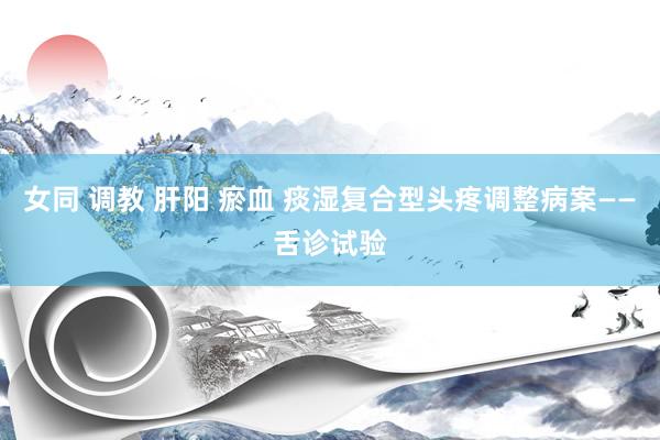 女同 调教 肝阳 瘀血 痰湿复合型头疼调整病案——舌诊试验