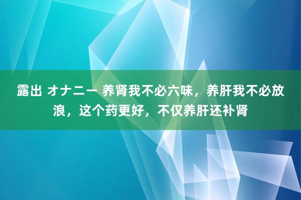 露出 オナニー 养肾我不必六味，养肝我不必放浪，这个药更好，不仅养肝还补肾