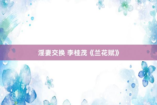 淫妻交换 李桂茂《兰花赋》