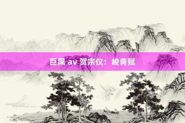 巨屌 av 贺宗仪：峻青赋