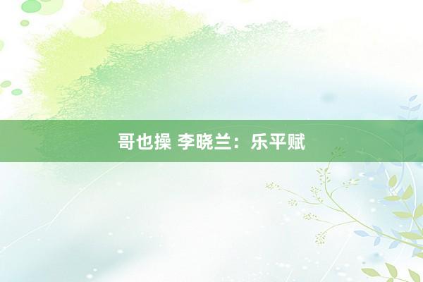 哥也操 李晓兰：乐平赋