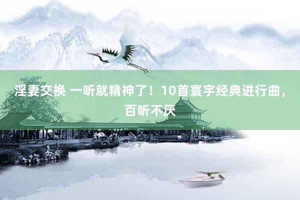 淫妻交换 一听就精神了！10首寰宇经典进行曲，百听不厌