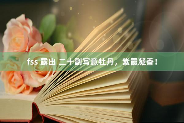 fss 露出 二十副写意牡丹，紫霞凝香！