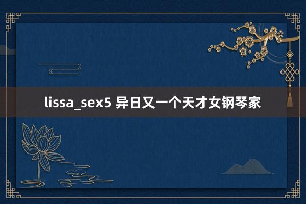 lissa_sex5 异日又一个天才女钢琴家