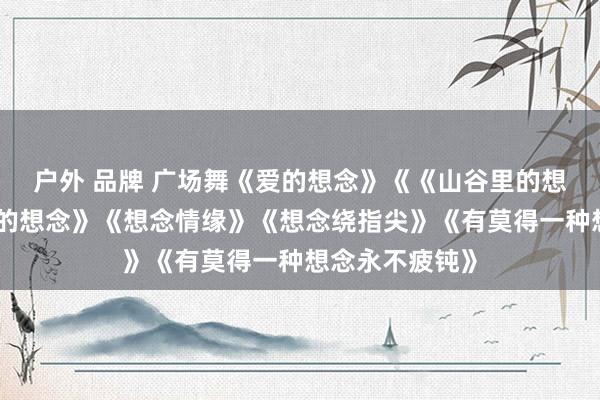 户外 品牌 广场舞《爱的想念》《《山谷里的想念》《挡不住的想念》《想念情缘》《想念绕指尖》《有莫得一种想念永不疲钝》
