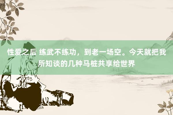 性爱之后 练武不练功，到老一场空。今天就把我所知谈的几种马桩共享给世界